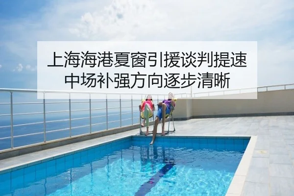 上海海港夏窗引援谈判提速 中场补强方向逐步清晰