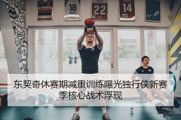 东契奇休赛期减重训练曝光独行侠新赛季核心战术浮现