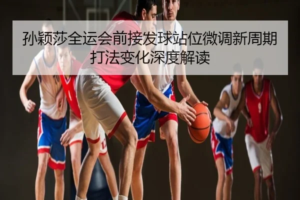 孙颖莎全运会前接发球站位微调新周期打法变化深度解读